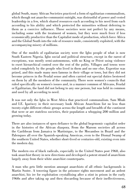 global South, many African Societies practiced a form of egalitarian communalism, which though not anarcho-communist outright, was distrustful of power and vested leadership in a few, which shared resources each according to his need from each acconding 1o his ability and which protected the minorities without deferring to them as a coercive influence. These socicties were not perfect by any means, including some with the treatment of women, but they were much frecr if less ecconomically productive than the Capitalist mode of production, which force Africa ‘and the Global South into the role of resource mule, consistently exploited, with the accompanying misery of millions.  One of the models of egalitarian society were the Tgbo people of what is now South Eastern Nigeria. Igho social and political structure, except in the rarest of exceptions, was mostly semi-autonomous, with no King or Priest using violence o exert hierarchical control over the rest of the polity. Villages and towns were ruled completely by the people who lived in them and no one else. Expertise was prized, and this made many men famous in their village or town, but they did not become princes in the Feudal sense and often carried out special duties bestowed on them by all the members of the community. There were women’s councils that ruled specifically on women’s issues and, in a manner common of Africans, Feudal or Egalitarian, the land did not belong to any one person, but was held in common and used by all according to need.  Tt was not only the Igho in West Africa that practiced communalism. Sam Mbah and LE. Tgariwey in their necessary book African Anarchism list no less than tenty-eight different cthnic groups across the length and breadlth of the continent that were or are stateless societies, their population a whopping 200 million and rowing today.  There are also instances of apen defiance to the global hegemonic capitalist order in the histories of the African diaspora. From the Maroon socicties all across the Caribbean from Jamaica to Martinique, 1o the Mocambos in Brazil and the Palenques all over the Spanish-speaking Americas, even to the Dismal Swamp of the southern United States, whether short-lived or centuries-old, existing even into the modern day.  The modern era of black radicals, especially in the United States post 1960, also took anarchist theory in new directions and developed a potent strand of anarchism Largely away from their white anarchist counterparts.  A man who gets little mention amongst anarchists of all ethnic backgrounds is Martin Sostre. A towering figure in the prisoner rights movement and an ardent anarchist, his ire for exploitation crystallising after a stint in prison in the early 1960 and after taking up and then discarding because of their ineffectiveness,  68 